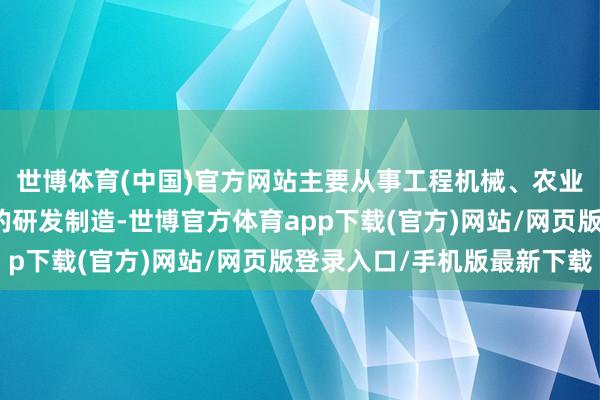 世博体育(中国)官方网站主要从事工程机械、农业机械等高新技艺装备的研发制造-世博官方体育app下载(官方)网站/网页版登录入口/手机版最新下载