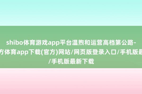 shibo体育游戏app平台温煦和运营高档第公路-世博官方体育app下载(官方)网站/网页版登录入口/手机版最新下载