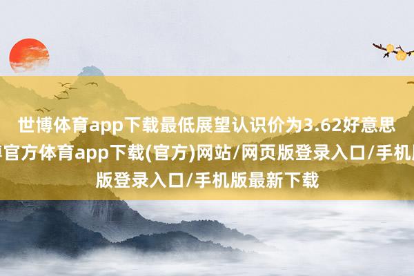 世博体育app下载最低展望认识价为3.62好意思元/股-世博官方体育app下载(官方)网站/网页版登录入口/手机版最新下载