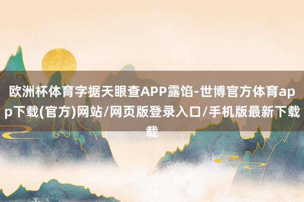 欧洲杯体育字据天眼查APP露馅-世博官方体育app下载(官方)网站/网页版登录入口/手机版最新下载