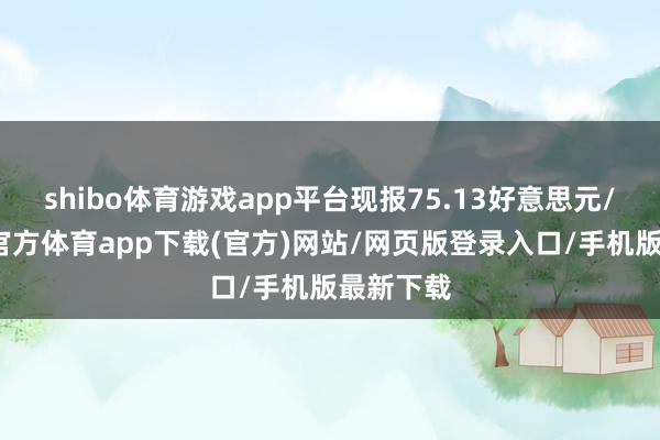 shibo体育游戏app平台现报75.13好意思元/桶-世博官方体育app下载(官方)网站/网页版登录入口/手机版最新下载