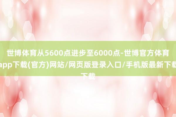 世博体育从5600点进步至6000点-世博官方体育app下载(官方)网站/网页版登录入口/手机版最新下载