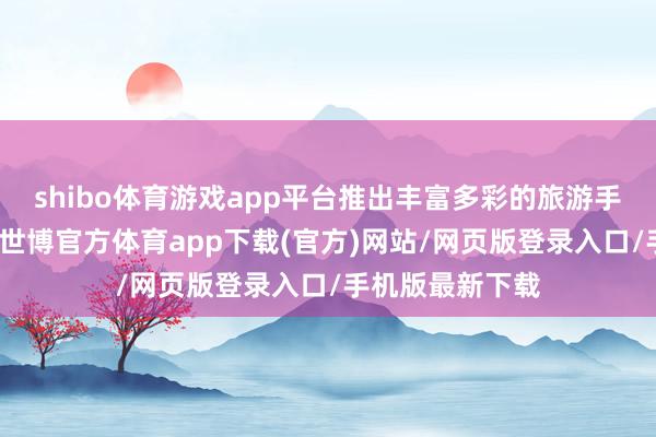 shibo体育游戏app平台推出丰富多彩的旅游手脚和文化展演-世博官方体育app下载(官方)网站/网页版登录入口/手机版最新下载