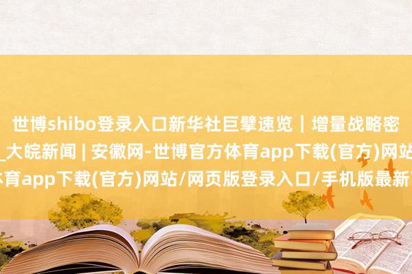 世博shibo登录入口新华社巨擘速览｜增量战略密集推出！一图速览→_大皖新闻 | 安徽网-世博官方体育app下载(官方)网站/网页版登录入口/手机版最新下载