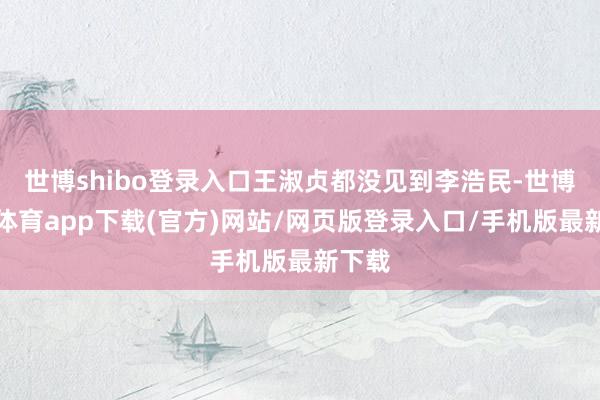 世博shibo登录入口王淑贞都没见到李浩民-世博官方体育app下载(官方)网站/网页版登录入口/手机版最新下载