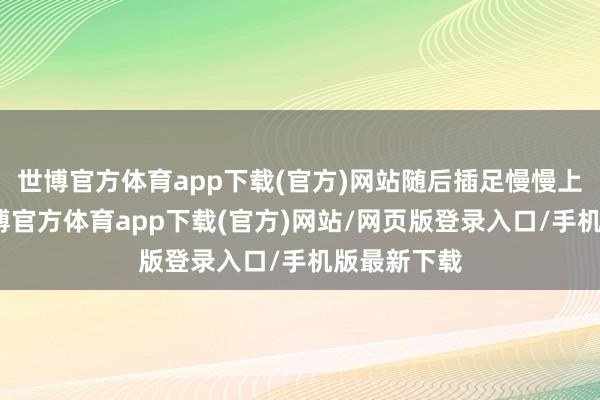 世博官方体育app下载(官方)网站随后插足慢慢上行阶段-世博官方体育app下载(官方)网站/网页版登录入口/手机版最新下载