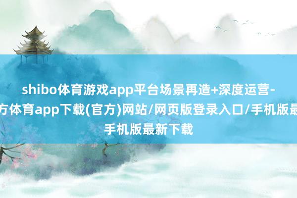 shibo体育游戏app平台　　场景再造+深度运营-世博官方体育app下载(官方)网站/网页版登录入口/手机版最新下载