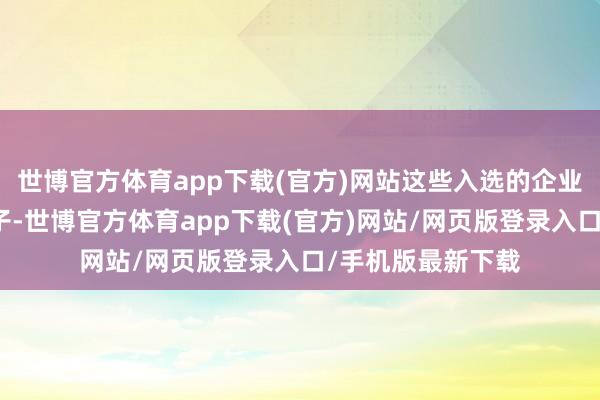 世博官方体育app下载(官方)网站这些入选的企业被视作行业的旗子-世博官方体育app下载(官方)网站/网页版登录入口/手机版最新下载