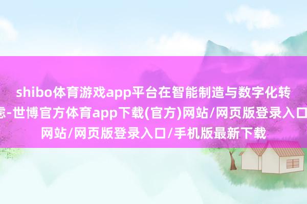 shibo体育游戏app平台在智能制造与数字化转型边界有长远考虑-世博官方体育app下载(官方)网站/网页版登录入口/手机版最新下载