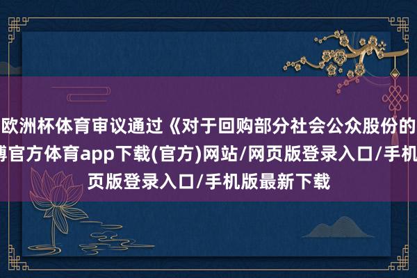 欧洲杯体育审议通过《对于回购部分社会公众股份的决策》-世博官方体育app下载(官方)网站/网页版登录入口/手机版最新下载