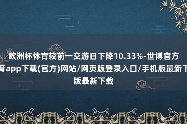 欧洲杯体育较前一交游日下降10.33%-世博官方体育app下载(官方)网站/网页版登录入口/手机版最新下载