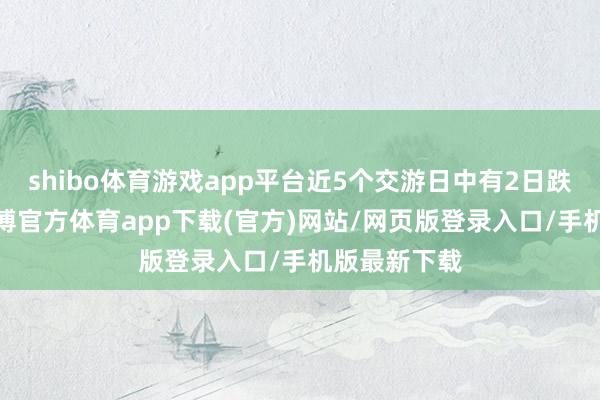 shibo体育游戏app平台近5个交游日中有2日跌幅超5%-世博官方体育app下载(官方)网站/网页版登录入口/手机版最新下载