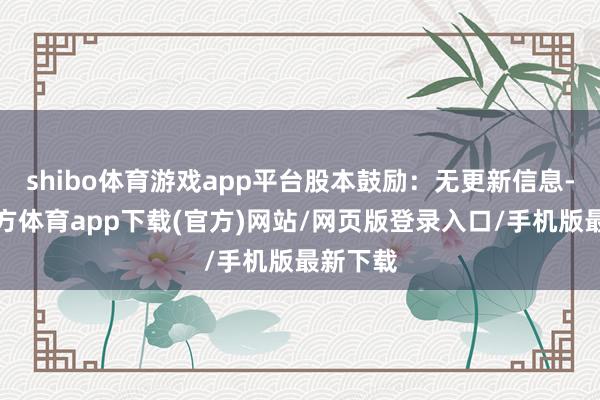 shibo体育游戏app平台股本鼓励：无更新信息-世博官方体育app下载(官方)网站/网页版登录入口/手机版最新下载