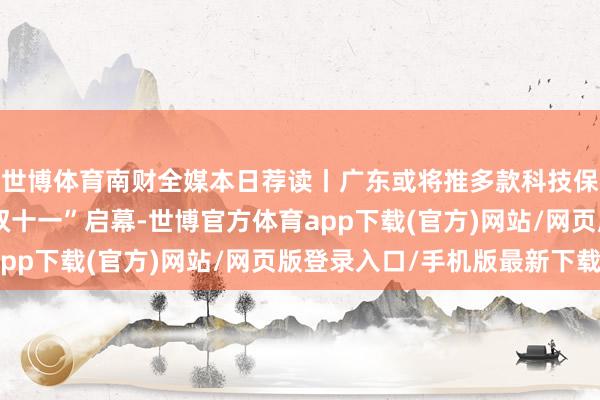 世博体育南财全媒本日荐读丨广东或将推多款科技保障示范要求；电商“双十一”启幕-世博官方体育app下载(官方)网站/网页版登录入口/手机版最新下载