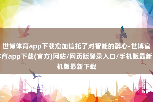 世博体育app下载愈加信托了对智能的醉心-世博官方体育app下载(官方)网站/网页版登录入口/手机版最新下载