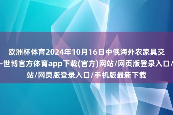 欧洲杯体育2024年10月16日中俄海外农家具交游中心价钱行情-世博官方体育app下载(官方)网站/网页版登录入口/手机版最新下载