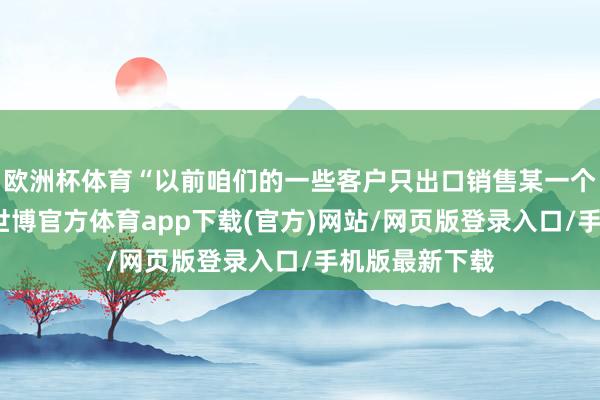 欧洲杯体育“以前咱们的一些客户只出口销售某一个国度或地区-世博官方体育app下载(官方)网站/网页版登录入口/手机版最新下载