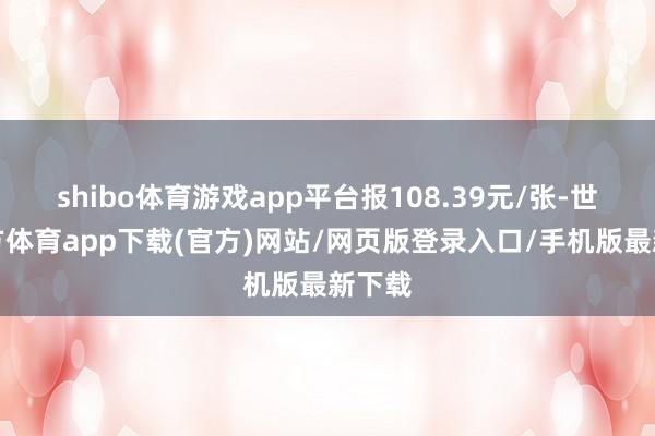 shibo体育游戏app平台报108.39元/张-世博官方体育app下载(官方)网站/网页版登录入口/手机版最新下载