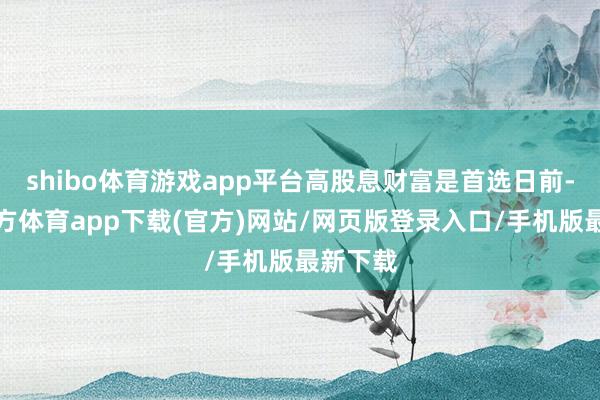 shibo体育游戏app平台高股息财富是首选日前-世博官方体育app下载(官方)网站/网页版登录入口/手机版最新下载