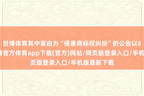 世博体育其中案由为“侵害商标权纠纷”的公告以8则居首-世博官方体育app下载(官方)网站/网页版登录入口/手机版最新下载