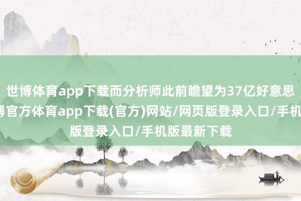 世博体育app下载而分析师此前瞻望为37亿好意思元阁下-世博官方体育app下载(官方)网站/网页版登录入口/手机版最新下载