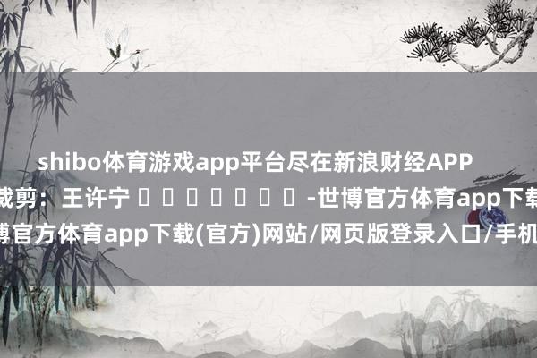 shibo体育游戏app平台尽在新浪财经APP            						包袱裁剪：王许宁 							-世博官方体育app下载(官方)网站/网页版登录入口/手机版最新下载