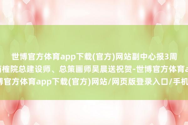 世博官方体育app下载(官方)网站副中心报3周年，北京市建设设想商榷院总建设师、总策画师吴晨送祝贺-世博官方体育app下载(官方)网站/网页版登录入口/手机版最新下载