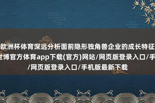 欧洲杯体育深远分析面前隐形独角兽企业的成长特征和阛阓趋势-世博官方体育app下载(官方)网站/网页版登录入口/手机版最新下载