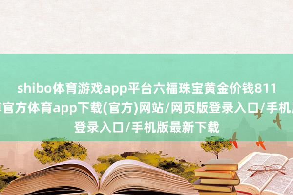 shibo体育游戏app平台六福珠宝黄金价钱811元/克-世博官方体育app下载(官方)网站/网页版登录入口/手机版最新下载