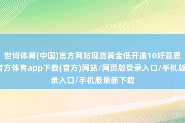 世博体育(中国)官方网站现货黄金低开逾10好意思元-世博官方体育app下载(官方)网站/网页版登录入口/手机版最新下载