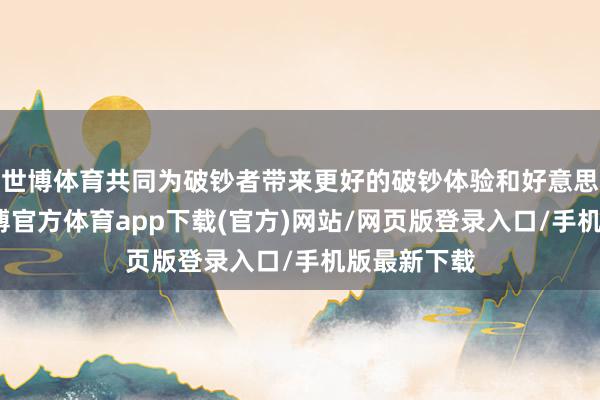 世博体育共同为破钞者带来更好的破钞体验和好意思食享受-世博官方体育app下载(官方)网站/网页版登录入口/手机版最新下载