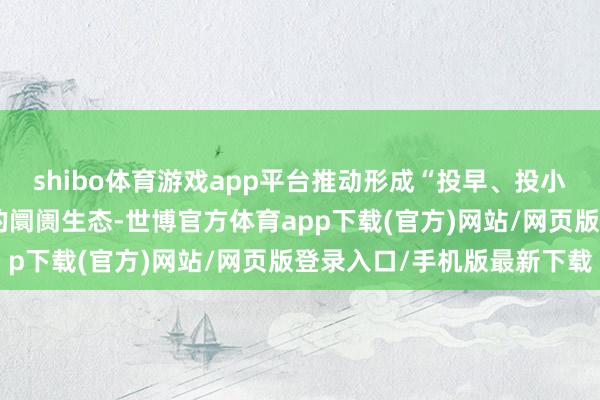 shibo体育游戏app平台推动形成“投早、投小、投始终、投硬科技”的阛阓生态-世博官方体育app下载(官方)网站/网页版登录入口/手机版最新下载