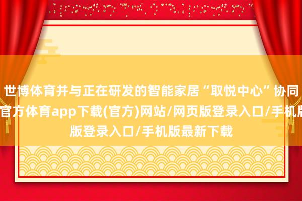 世博体育并与正在研发的智能家居“取悦中心”协同职责-世博官方体育app下载(官方)网站/网页版登录入口/手机版最新下载