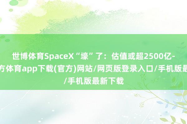 世博体育SpaceX“壕”了：估值或超2500亿-世博官方体育app下载(官方)网站/网页版登录入口/手机版最新下载