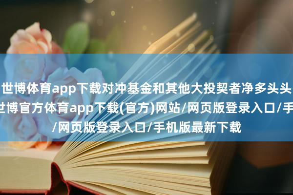 世博体育app下载对冲基金和其他大投契者净多头头寸减少11%-世博官方体育app下载(官方)网站/网页版登录入口/手机版最新下载