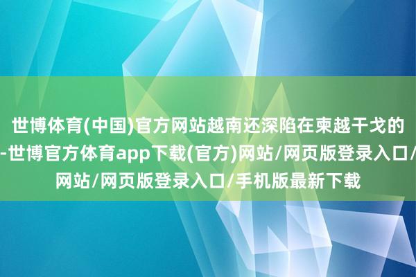 世博体育(中国)官方网站越南还深陷在柬越干戈的泥潭中无法自拔-世博官方体育app下载(官方)网站/网页版登录入口/手机版最新下载