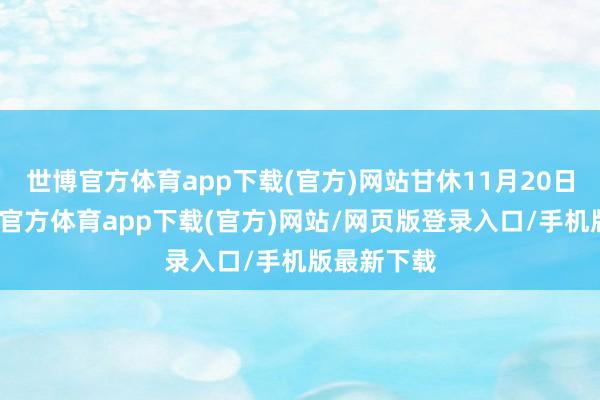 世博官方体育app下载(官方)网站甘休11月20日当周-世博官方体育app下载(官方)网站/网页版登录入口/手机版最新下载