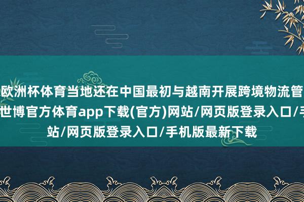 欧洲杯体育当地还在中国最初与越南开展跨境物流管事圭臬化迷惑-世博官方体育app下载(官方)网站/网页版登录入口/手机版最新下载