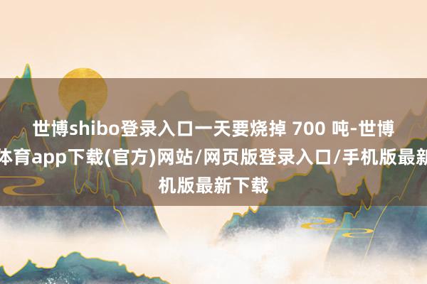 世博shibo登录入口一天要烧掉 700 吨-世博官方体育app下载(官方)网站/网页版登录入口/手机版最新下载