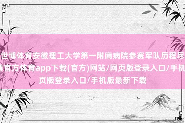 世博体育安徽理工大学第一附庸病院参赛军队历程尽心准备-世博官方体育app下载(官方)网站/网页版登录入口/手机版最新下载