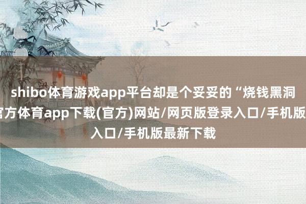 shibo体育游戏app平台却是个妥妥的“烧钱黑洞”-世博官方体育app下载(官方)网站/网页版登录入口/手机版最新下载