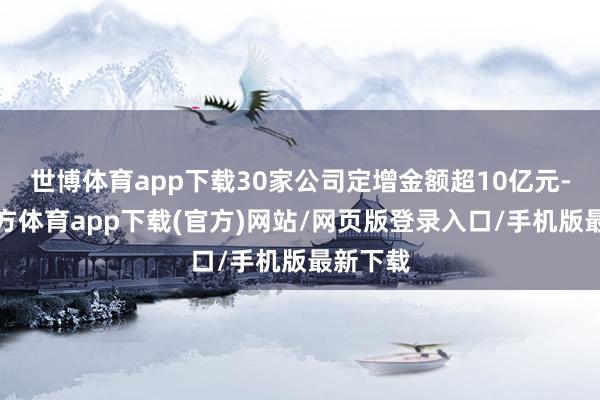 世博体育app下载30家公司定增金额超10亿元-世博官方体育app下载(官方)网站/网页版登录入口/手机版最新下载