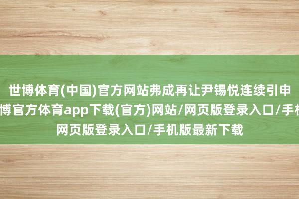 世博体育(中国)官方网站弗成再让尹锡悦连续引申总统职务-世博官方体育app下载(官方)网站/网页版登录入口/手机版最新下载