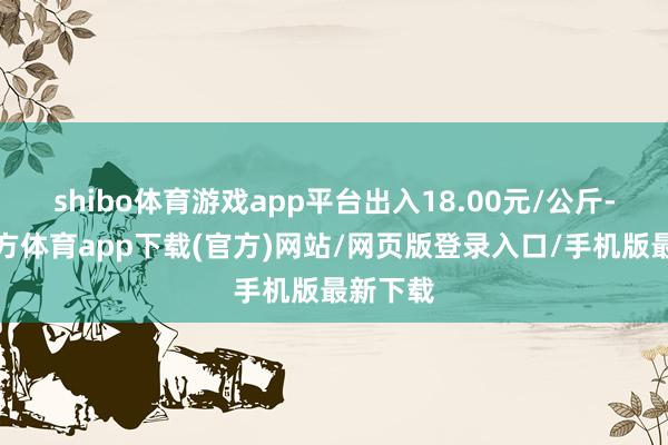 shibo体育游戏app平台出入18.00元/公斤-世博官方体育app下载(官方)网站/网页版登录入口/手机版最新下载