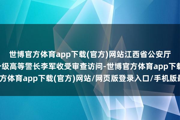 世博官方体育app下载(官方)网站江西省公安厅经济作歹考查总队原一级高等警长李军收受审查访问-世博官方体育app下载(官方)网站/网页版登录入口/手机版最新下载