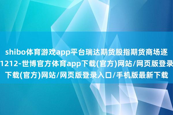 shibo体育游戏app平台瑞达期货股指期货商场逐日全景分析说明20241212-世博官方体育app下载(官方)网站/网页版登录入口/手机版最新下载