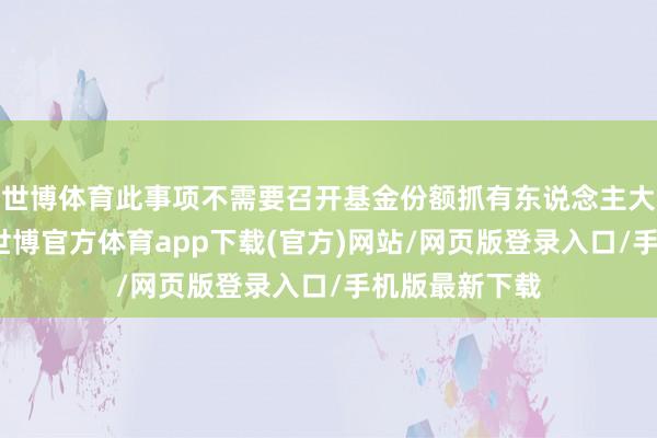 世博体育此事项不需要召开基金份额抓有东说念主大会进行表决-世博官方体育app下载(官方)网站/网页版登录入口/手机版最新下载