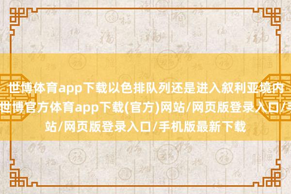 世博体育app下载以色排队列还是进入叙利亚境内戒指更多区域-世博官方体育app下载(官方)网站/网页版登录入口/手机版最新下载