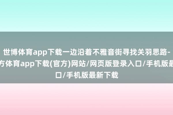 世博体育app下载一边沿着不雅音街寻找关羽思路-世博官方体育app下载(官方)网站/网页版登录入口/手机版最新下载