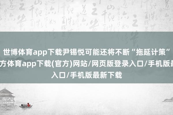 世博体育app下载尹锡悦可能还将不断“拖延计策”-世博官方体育app下载(官方)网站/网页版登录入口/手机版最新下载